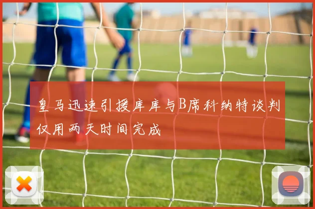 皇马迅速引援库库与B席科纳特谈判仅用两天时间完成
