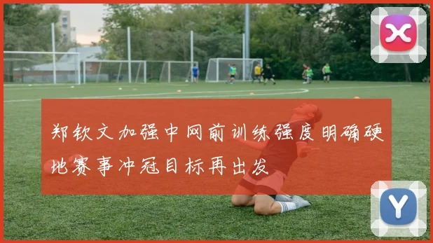 郑钦文加强中网前训练强度明确硬地赛事冲冠目标再出发