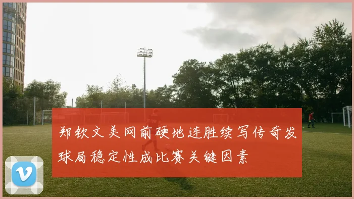郑钦文美网前硬地连胜续写传奇发球局稳定性成比赛关键因素