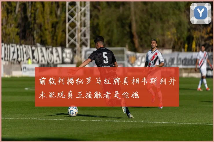 前裁判揭秘罗马红牌真相韦斯利并未犯规真正接触者是伦施