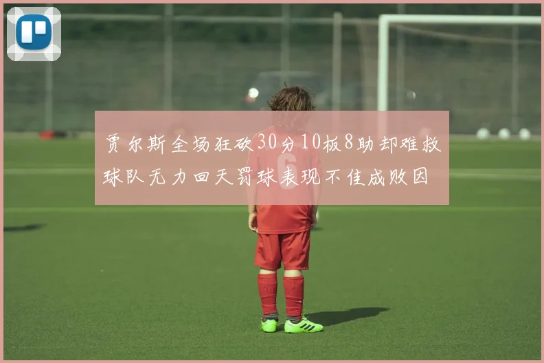 贾尔斯全场狂砍30分10板8助却难救球队无力回天罚球表现不佳成败因