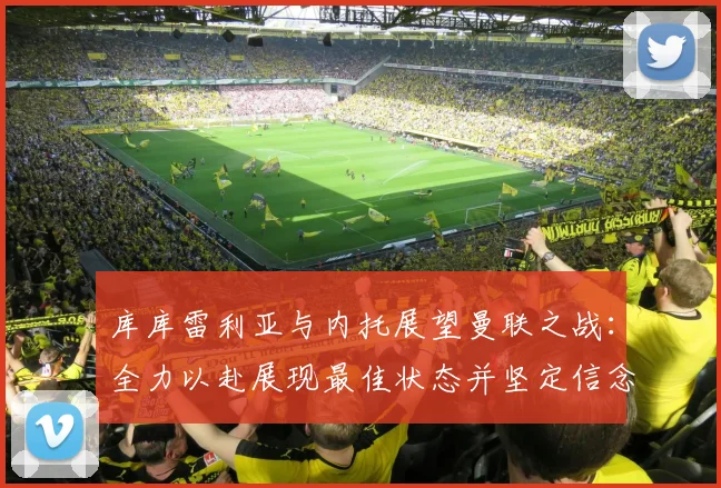 库库雷利亚与内托展望曼联之战：全力以赴展现最佳状态并坚定信念