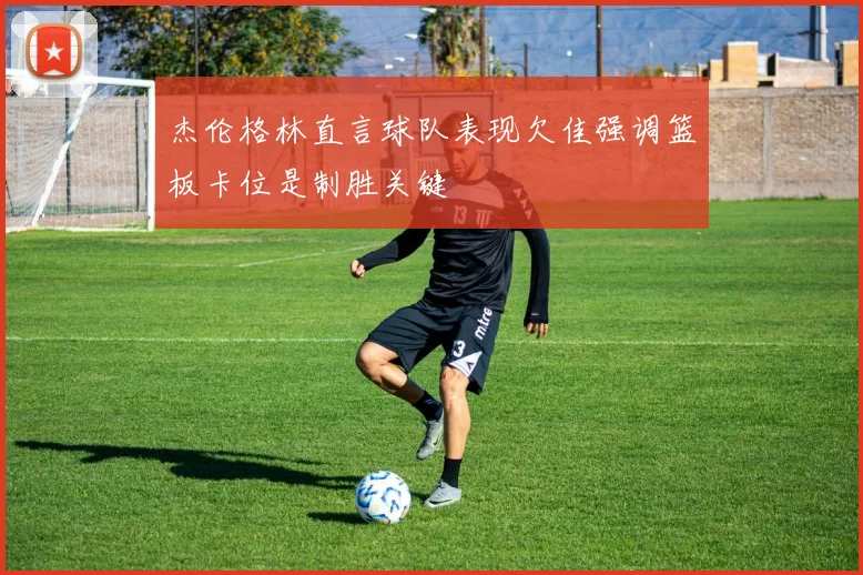 杰伦格林直言球队表现欠佳强调篮板卡位是制胜关键
