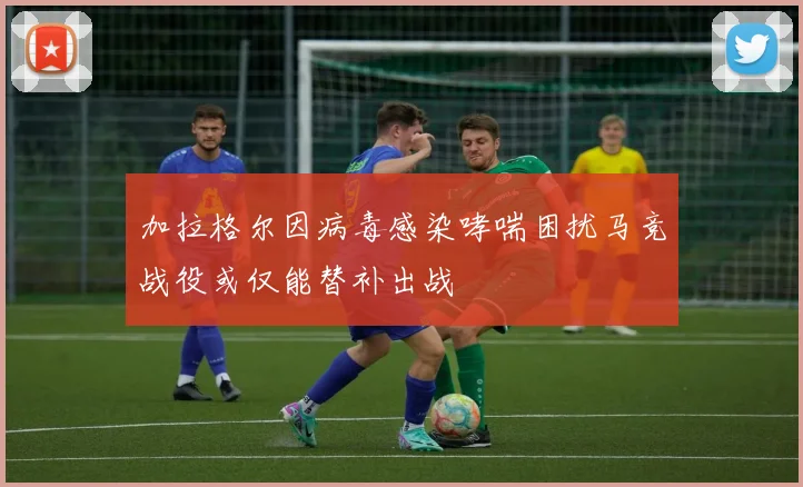 加拉格尔因病毒感染哮喘困扰马竞战役或仅能替补出战