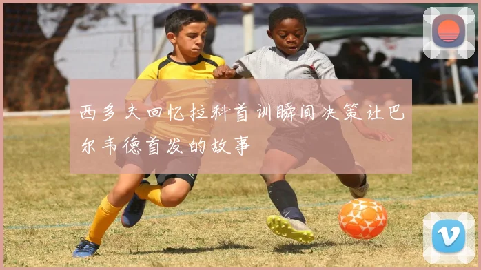西多夫回忆拉科首训瞬间决策让巴尔韦德首发的故事