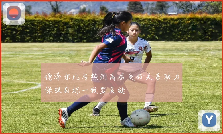 德泽尔比与热刺高层良好关系助力保级目标一致显关键