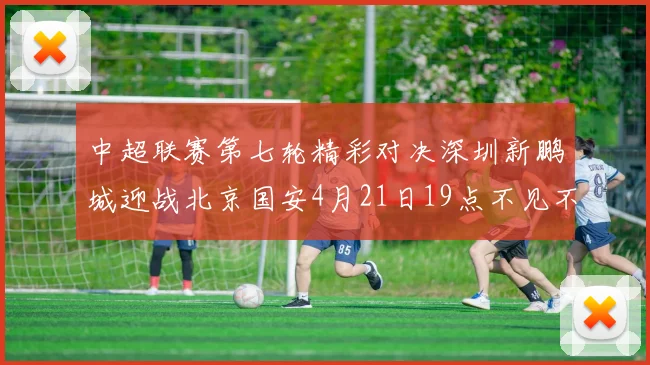 中超联赛第七轮精彩对决深圳新鹏城迎战北京国安4月21日19点不见不散