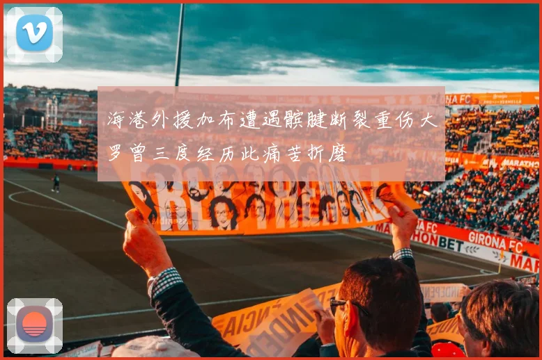 海港外援加布遭遇髌腱断裂重伤大罗曾三度经历此痛苦折磨