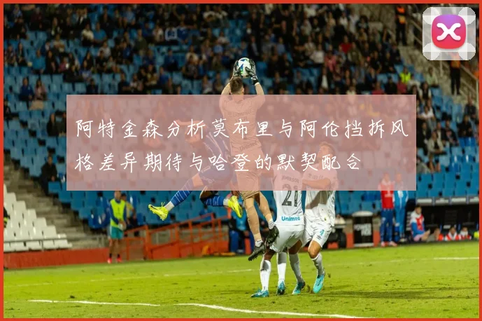 阿特金森分析莫布里与阿伦挡拆风格差异期待与哈登的默契配合