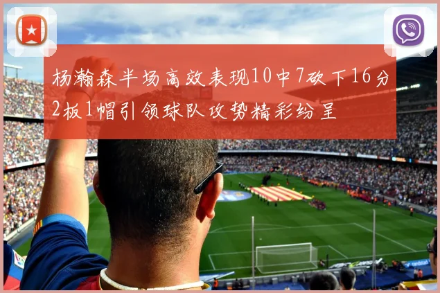 杨瀚森半场高效表现10中7砍下16分2板1帽引领球队攻势精彩纷呈