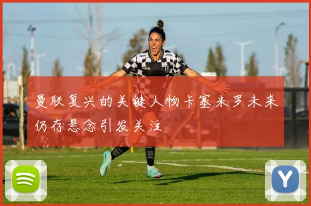 曼联复兴的关键人物卡塞米罗未来仍存悬念引发关注