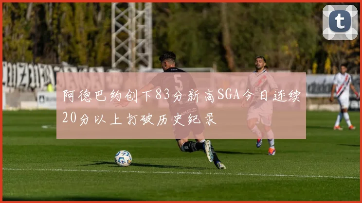 阿德巴约创下83分新高SGA今日连续20分以上打破历史纪录