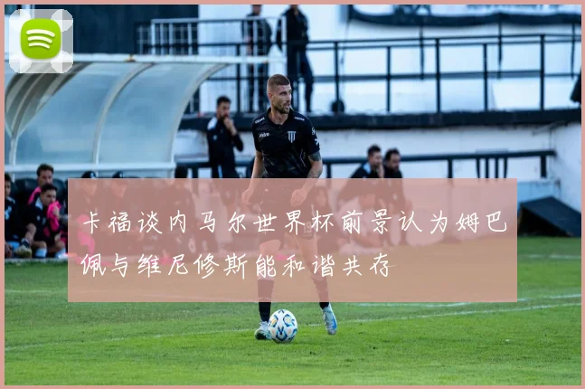 卡福谈内马尔世界杯前景认为姆巴佩与维尼修斯能和谐共存