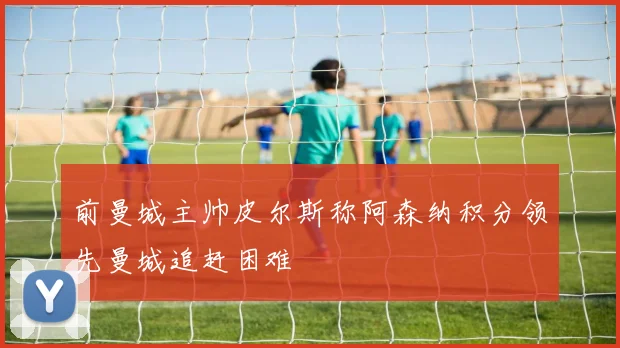前曼城主帅皮尔斯称阿森纳积分领先曼城追赶困难