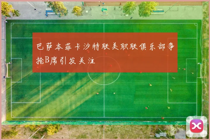 巴萨本菲卡沙特联美职联俱乐部争抢B席引发关注