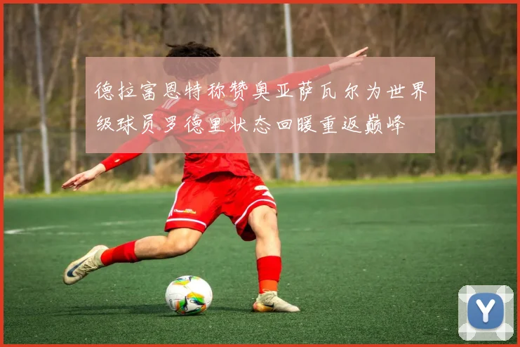 德拉富恩特称赞奥亚萨瓦尔为世界级球员罗德里状态回暖重返巅峰