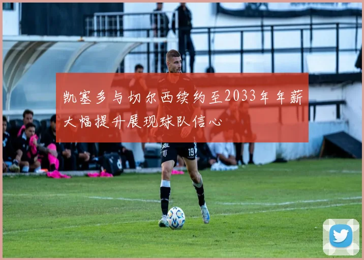 凯塞多与切尔西续约至2033年年薪大幅提升展现球队信心