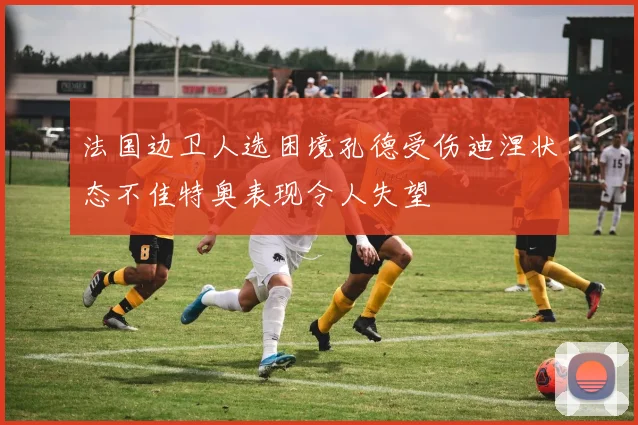 法国边卫人选困境孔德受伤迪涅状态不佳特奥表现令人失望