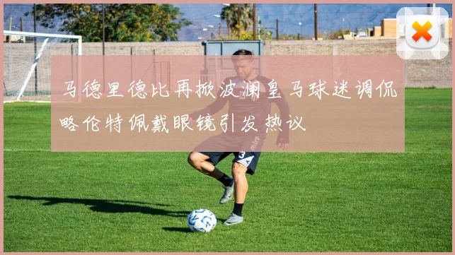 马德里德比再掀波澜皇马球迷调侃略伦特佩戴眼镜引发热议
