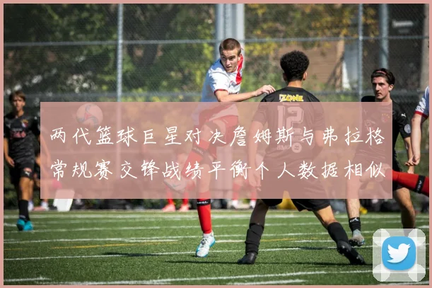 两代篮球巨星对决詹姆斯与弗拉格常规赛交锋战绩平衡个人数据相似