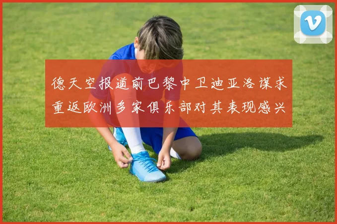 德天空报道前巴黎中卫迪亚洛谋求重返欧洲多家俱乐部对其表现感兴趣