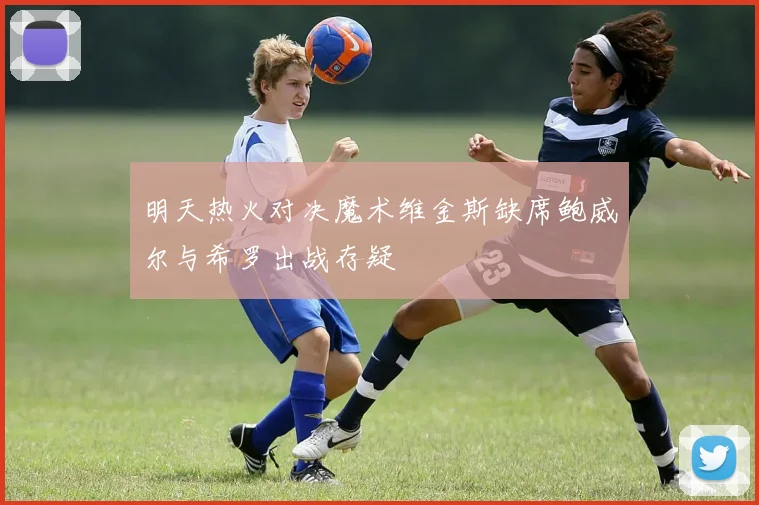 明天热火对决魔术维金斯缺席鲍威尔与希罗出战存疑
